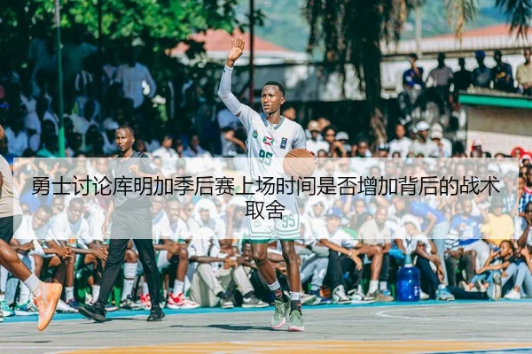 勇士讨论库明加季后赛上场时间是否增加背后的战术取舍