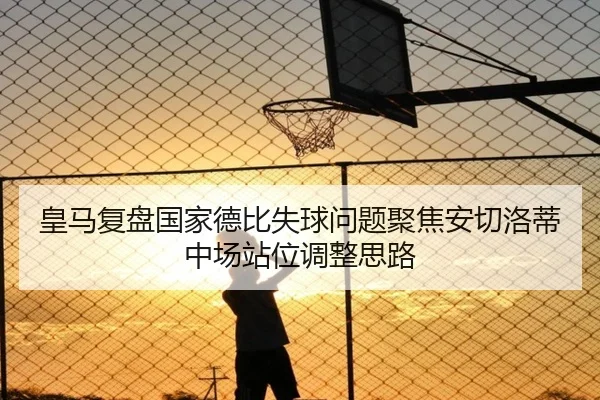 皇马复盘国家德比失球问题聚焦安切洛蒂中场站位调整思路
